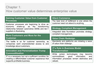 Chapter 1:
How customer value determines enterprise value

Gaining Customer Value from Customer                   Silent Commerce
Processes                                              The best kind of fulfillment is one where the
                                                       customer need not attend to anything.
Customer processes are beginning to drive an
economic shake-up, as the transforming
relationship between automotive OEMs and tier-1        Strategy Compliant Management
suppliers is illustrating.                             Integrated data foundation promotes strategy
                                                       compliant management.
More Customers and More for the
Customer                                               Value Chain Redesign
The battle is on for customer ownership, as            Standards and platforms are initiating a wave
companies want unprecedented access to and             of value chain redesign.
knowledge about customers.
                                                       IT’s Role in Business Model
Innovation and Personalization Trump                   Transformation
Commoditization                                        While certain technologies may become
IT is a necessary but not a sufficient condition for   commoditized,     good   information     and
creating a differentiated customer experience that     information processes remain distinctive and
supports profitable business.                          valued.
 