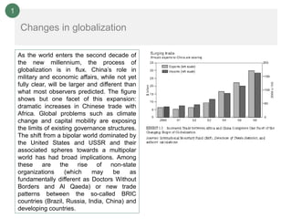 1

    Changes in globalization

    As the world enters the second decade of
    the new millennium, the process of
    globalization is in flux. China’s role in
    military and economic affairs, while not yet
    fully clear, will be larger and different than
    what most observers predicted. The figure
    shows but one facet of this expansion:
    dramatic increases in Chinese trade with
    Africa. Global problems such as climate
    change and capital mobility are exposing
    the limits of existing governance structures.
    The shift from a bipolar world dominated by
    the United States and USSR and their
    associated spheres towards a multipolar
    world has had broad implications. Among
    these     are the        rise  of    non-state
    organizations      (which     may     be    as
    fundamentally different as Doctors Without
    Borders and Al Qaeda) or new trade
    patterns between the so-called BRIC
    countries (Brazil, Russia, India, China) and
    developing countries.
 