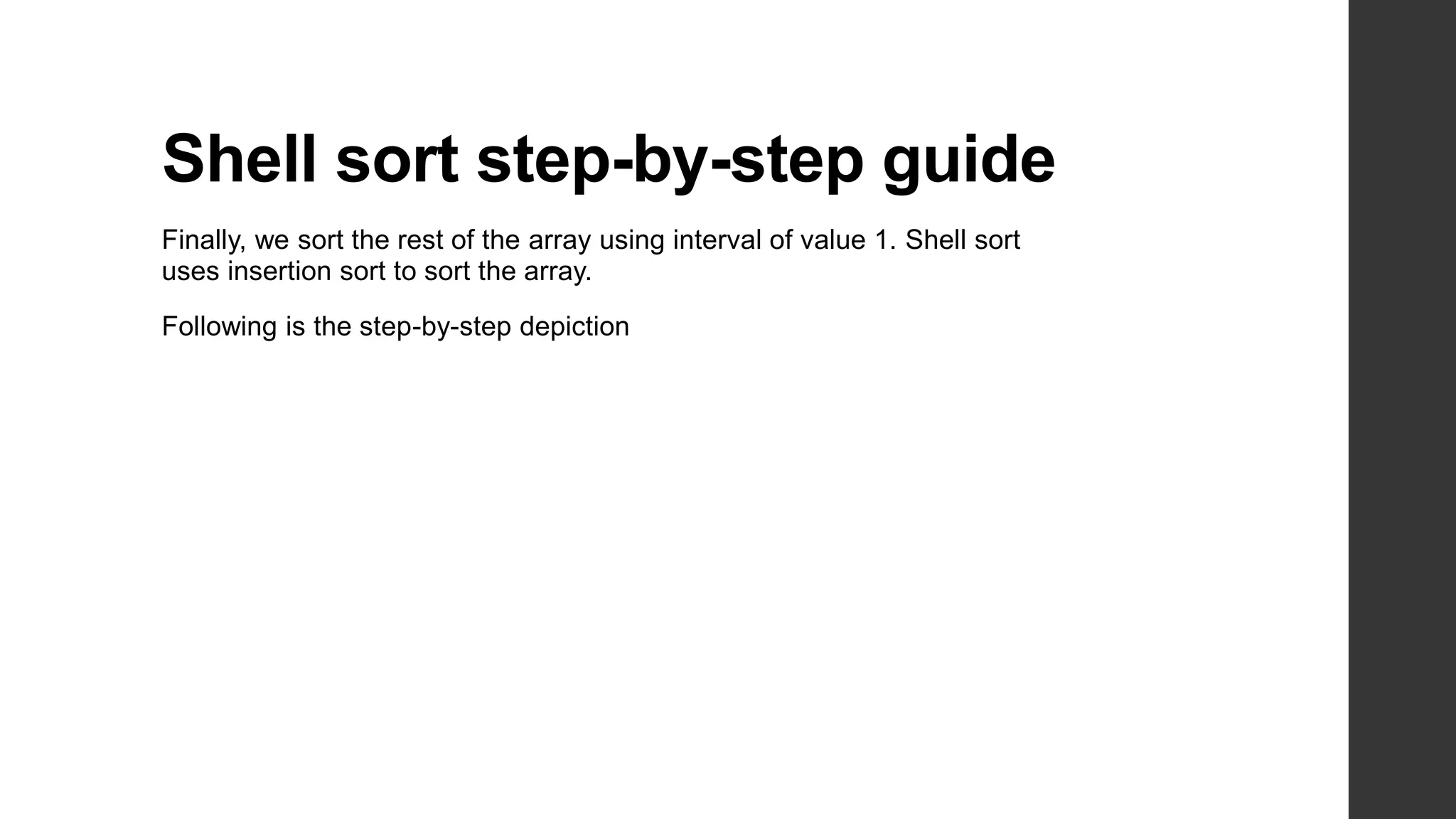 Shell sort step-by-step guide
Finally, we sort the rest of the array using interval of value 1. Shell sort
uses insertion sort to sort the array.
Following is the step-by-step depiction
 