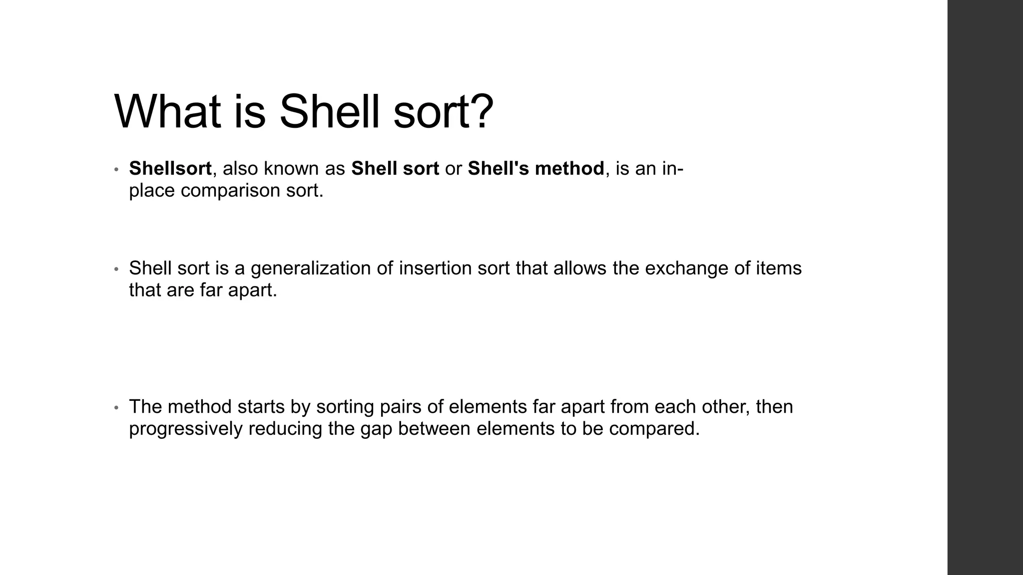 What is Shell sort?
• Shellsort, also known as Shell sort or Shell's method, is an in-
place comparison sort.
• Shell sort is a generalization of insertion sort that allows the exchange of items
that are far apart.
• The method starts by sorting pairs of elements far apart from each other, then
progressively reducing the gap between elements to be compared.
 