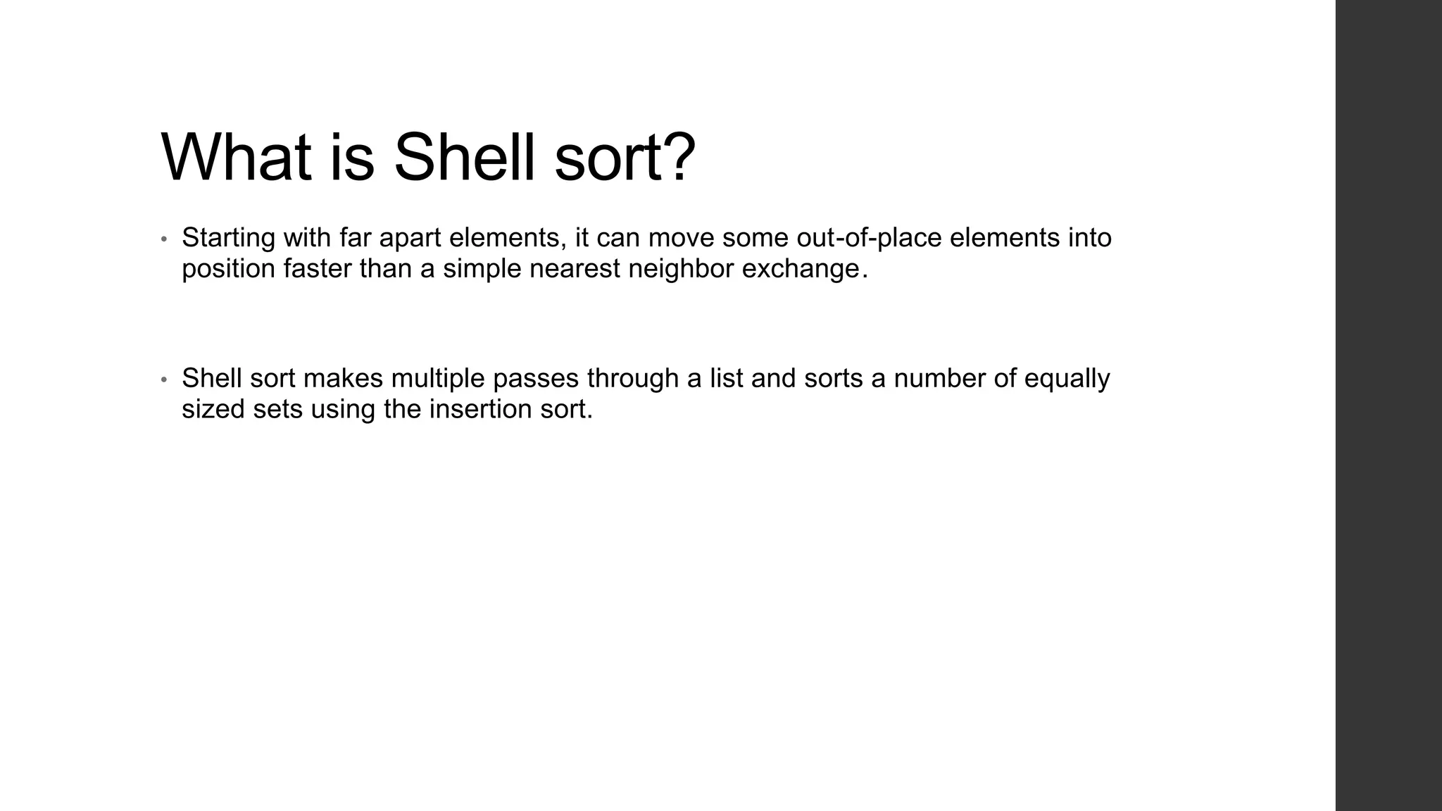 What is Shell sort?
• Starting with far apart elements, it can move some out-of-place elements into
position faster than a simple nearest neighbor exchange.
• Shell sort makes multiple passes through a list and sorts a number of equally
sized sets using the insertion sort.
 