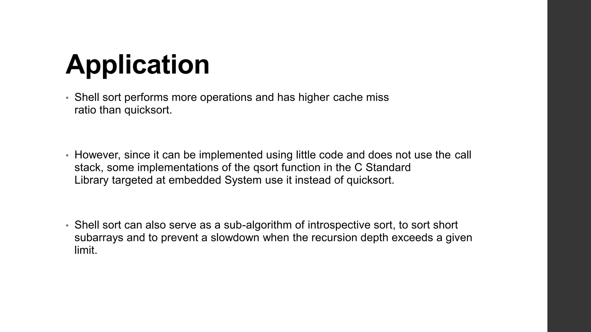 Application
• Shell sort performs more operations and has higher cache miss
ratio than quicksort.
• However, since it can be implemented using little code and does not use the call
stack, some implementations of the qsort function in the C Standard
Library targeted at embedded System use it instead of quicksort.
• Shell sort can also serve as a sub-algorithm of introspective sort, to sort short
subarrays and to prevent a slowdown when the recursion depth exceeds a given
limit.
 
