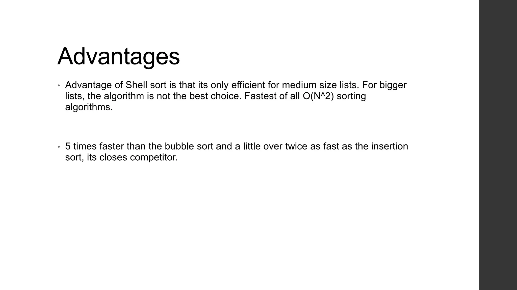 Advantages
• Advantage of Shell sort is that its only efficient for medium size lists. For bigger
lists, the algorithm is not the best choice. Fastest of all O(N^2) sorting
algorithms.
• 5 times faster than the bubble sort and a little over twice as fast as the insertion
sort, its closes competitor.
 