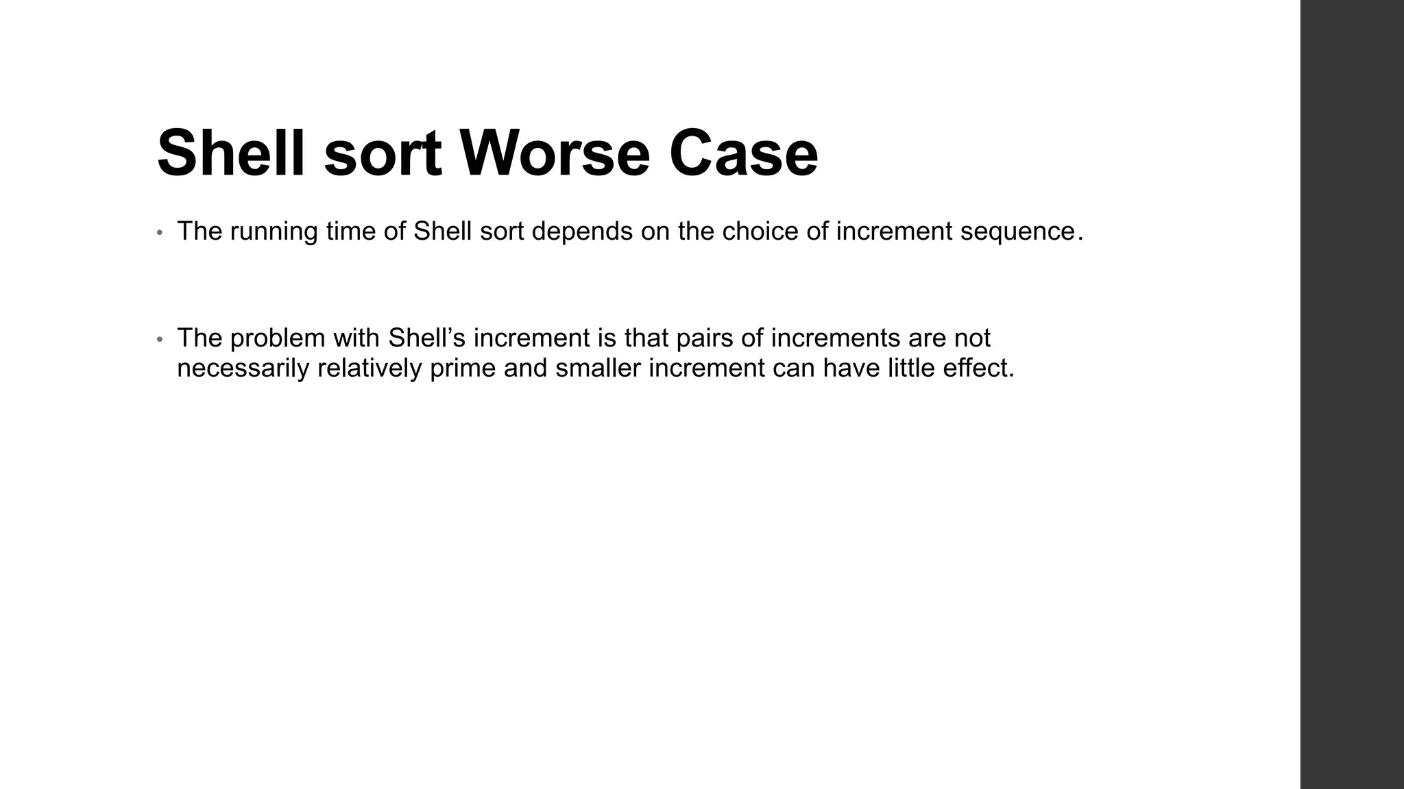 Shell sort Worse Case
• The running time of Shell sort depends on the choice of increment sequence.
• The problem with Shell’s increment is that pairs of increments are not
necessarily relatively prime and smaller increment can have little effect.
 