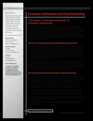 Ready for what’s next. www.boozallen.com
As Cloud Computing grows and matures, it will materially influence any organization that
leverages its capabilities and services or provides “cloud-like” services to others. Its devel-
opment will refine and advance architectural constructs both in individual organizations and
across government agencies. Cloud Computing will take the Enterprise Architecture (EA)
discipline a step forward and fully enable the integration of advanced concepts and practices
that will eventually become government requirements, such as Service-Oriented Architecture
(SOA) and Segment Architecture.
Booz Allen: embracing Cloud Computing architectural demands
The professionals at Booz Allen Hamilton, a leading strategy and technology consulting firm,
understand Cloud Computing. This model has emerged as a new computing paradigm that
arrays massive numbers of computers in centralized, distributed data centers to deliver web-
based applications, application platforms, and services via a utility model (i.e., fee or charge
per use). Although industry still considers Cloud Computing an “emerging technology,” Booz
Allen recognizes the significant impact Cloud Computing will have on how the government
procures, implements, and manages its IT investments.
With this early recognition, Booz Allen commenced internal technology and pilot implementa-
tion studies, along with prototype client projects, to further investigate Cloud Computing’s
implications and determine best paths to success for customers. As a result of these early
“investigative” and baselining efforts, Booz Allen has been at the forefront in supporting the
Cloud Computing initiative in the federal government for several years.
Booz Allen’s Cloud Computing enterprise architecture services
Booz Allen’s Cloud Computing EA services include classic EA efforts now applied in govern-
ment and rapidly emerging expanded and new EA reference models that will apply to Cloud
Computing. These efforts and capabilities address critical questions and establish crucial
baselines. They also span forward-looking planning and operational demands, such as:
●●
Determination of a cloud-ready architecture to satisfy client requirements and a
methodology to transition and transform to a cloud-based computing environment 	
●●
Accommodation of “cloud-centric evolutionary architectures;” e.g., development of
the architecture required to plan what the cloud lacks at the time of initial transition
(retained or non-transitioned systems) and what the cloud may contain in the future
●●
Definition of an architecture to help clients determine and plan how to manage in-house
IT and its relationship to one or many clouds
●●
Compliance with SOA and Federal Segment Architecture Methodology (FSAM) in a
cloud framework
About Booz Allen
Booz Allen Hamilton has been
at the forefront of strategy
and technology consulting for
nearly a century. Providing
a broad range of services in
strategy and organization,
technology, operations,
and analytics, Booz Allen is
committed to delivering results
that endure.
For more information contact
Michael Farber
Senior Vice President
240/314-5671
farber_michael@bah.com
Michael Cameron
Principal
301/543-4432
cameron_mike@bah.com
John Low
Principal
202/508-6506
low_john@bah.com
www.boozallen.com
To request an invitation
to become a member of
the Government Cloud
Computing Community
website sponsored by Booz
Allen Hamilton, please e-mail
cloudcomputing@bah.com.
S t r ate g y & O r g a n i z atioN | T ech n o l o g Y | O pe r atio n s | A n a l y tics
Enterprise Architecture and Cloud Computing
“The Cloud” Is Driving the Evolution of
Enterprise Architecture
 