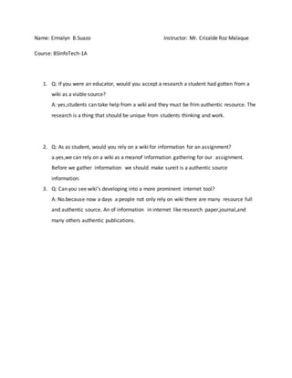 Name: Ermalyn B.Suazo Instructor: Mr. Crizalde Roz Malaque
Course: BSInfoTech-1A
1. Q: If you were an educator, would you accept a research a student had gotten from a
wiki as a viable source?
A: yes,students can take help from a wiki and they must be frim authentic resource. The
research is a thing that should be unique from students thinking and work.
2. Q: As as student, would you rely on a wiki for information for an assignment?
a.yes,we can rely on a wiki as a meanof information gathering for our assignment.
Before we gather information we should make sureit is a authentic source
information.
3. Q: Can you see wiki’s developing into a more prominent internet tool?
A: No.because now a days a people not only rely on wiki there are many resource full
and authentic source. An of information in internet like research paper,journal,and
many others authentic publications.
 