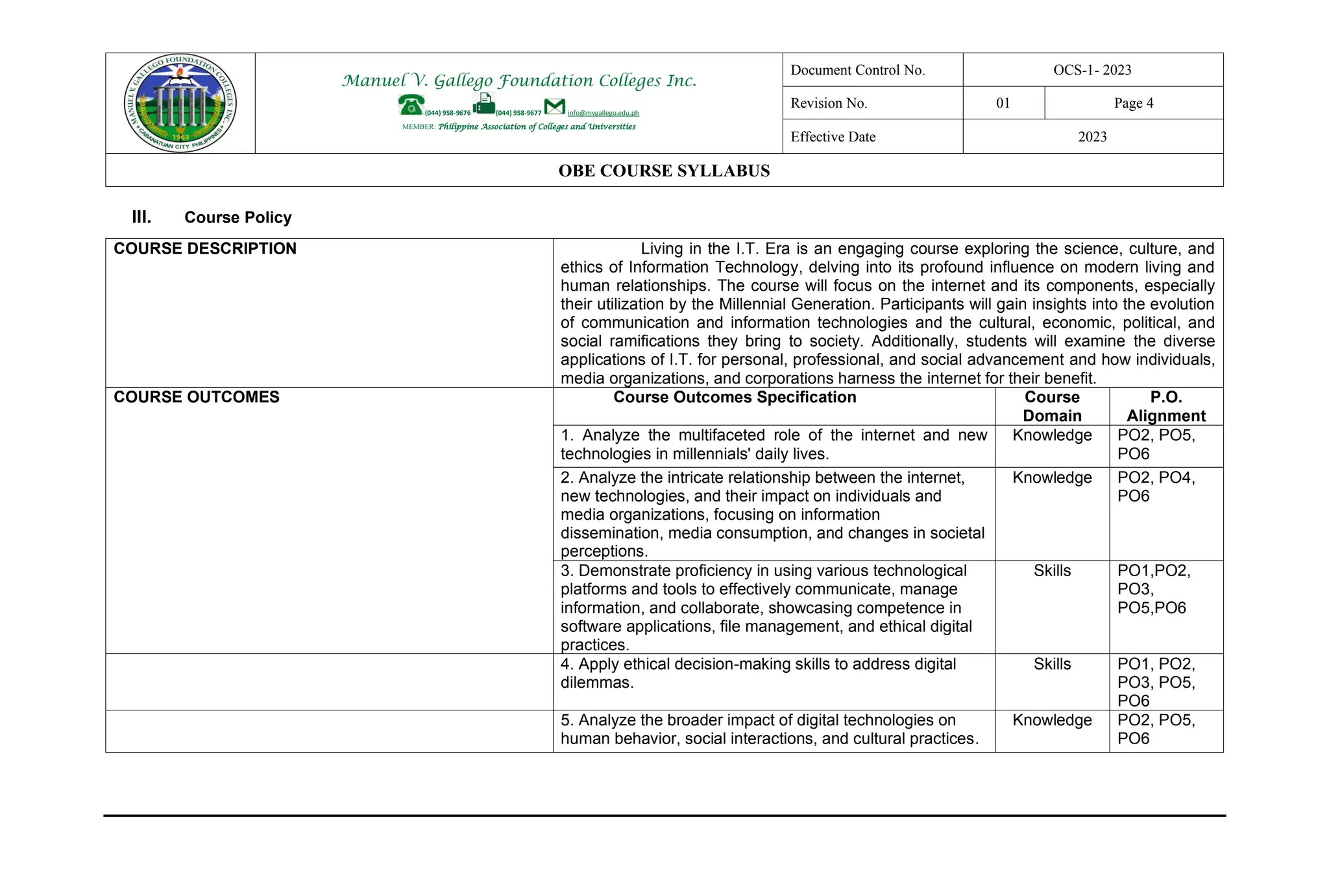 Manuel V. Gallego Foundation Colleges Inc.
(044) 958-9676 (044) 958-9677 info@mvgallego.edu.ph
MEMBER: Philippine Association of Colleges and Universities
Document Control No. OCS-1- 2023
Revision No. 01 Page 4
Effective Date 2023
OBE COURSE SYLLABUS
III. Course Policy
COURSE DESCRIPTION Living in the I.T. Era is an engaging course exploring the science, culture, and
ethics of Information Technology, delving into its profound influence on modern living and
human relationships. The course will focus on the internet and its components, especially
their utilization by the Millennial Generation. Participants will gain insights into the evolution
of communication and information technologies and the cultural, economic, political, and
social ramifications they bring to society. Additionally, students will examine the diverse
applications of I.T. for personal, professional, and social advancement and how individuals,
media organizations, and corporations harness the internet for their benefit.
COURSE OUTCOMES Course Outcomes Specification Course
Domain
P.O.
Alignment
1. Analyze the multifaceted role of the internet and new
technologies in millennials' daily lives.
Knowledge PO2, PO5,
PO6
2. Analyze the intricate relationship between the internet,
new technologies, and their impact on individuals and
media organizations, focusing on information
dissemination, media consumption, and changes in societal
perceptions.
Knowledge PO2, PO4,
PO6
3. Demonstrate proficiency in using various technological
platforms and tools to effectively communicate, manage
information, and collaborate, showcasing competence in
software applications, file management, and ethical digital
practices.
Skills PO1,PO2,
PO3,
PO5,PO6
4. Apply ethical decision-making skills to address digital
dilemmas.
Skills PO1, PO2,
PO3, PO5,
PO6
5. Analyze the broader impact of digital technologies on
human behavior, social interactions, and cultural practices.
Knowledge PO2, PO5,
PO6
 