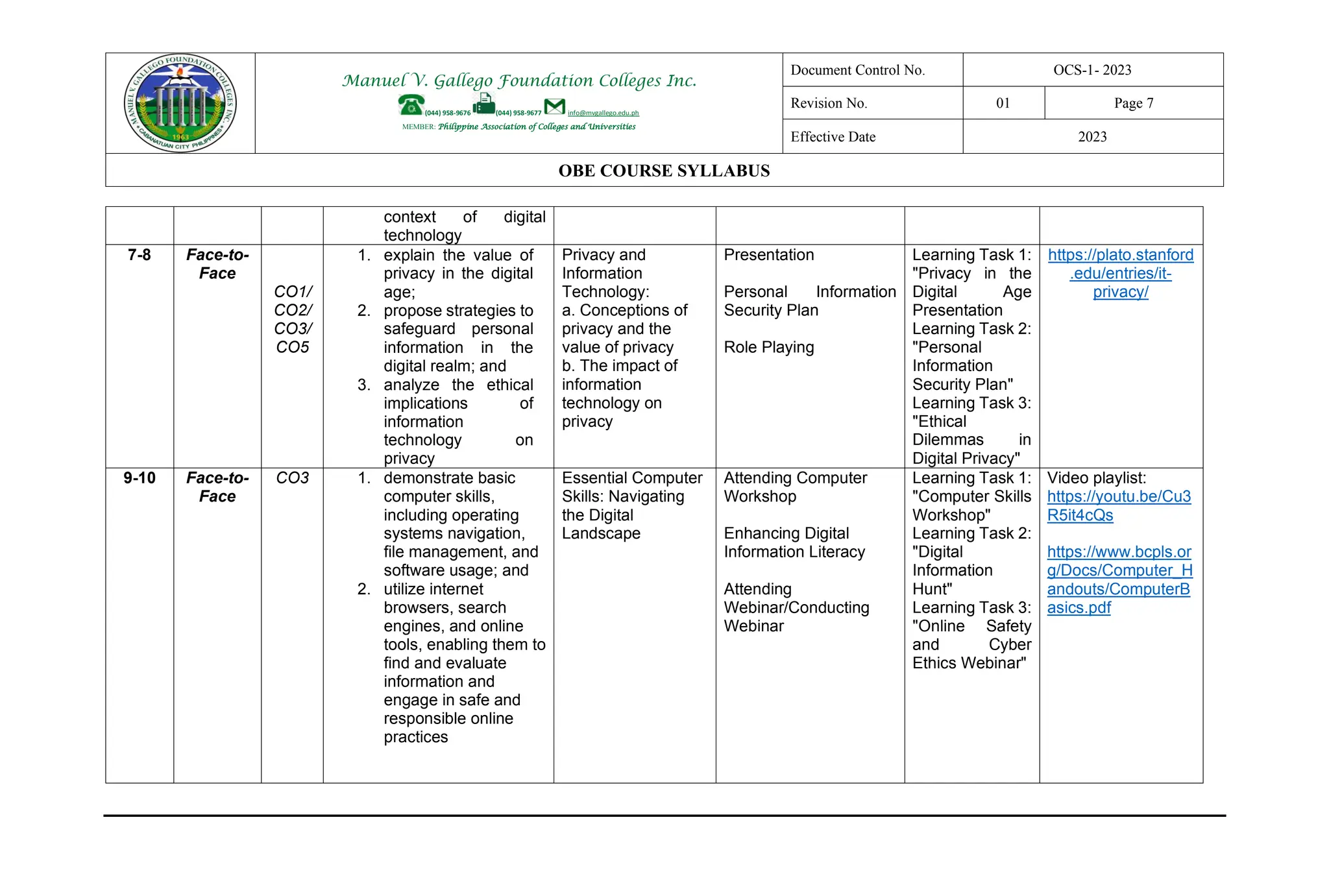Manuel V. Gallego Foundation Colleges Inc.
(044) 958-9676 (044) 958-9677 info@mvgallego.edu.ph
MEMBER: Philippine Association of Colleges and Universities
Document Control No. OCS-1- 2023
Revision No. 01 Page 7
Effective Date 2023
OBE COURSE SYLLABUS
context of digital
technology
7-8 Face-to-
Face
CO1/
CO2/
CO3/
CO5
1. explain the value of
privacy in the digital
age;
2. propose strategies to
safeguard personal
information in the
digital realm; and
3. analyze the ethical
implications of
information
technology on
privacy
Privacy and
Information
Technology:
a. Conceptions of
privacy and the
value of privacy
b. The impact of
information
technology on
privacy
Presentation
Personal Information
Security Plan
Role Playing
Learning Task 1:
"Privacy in the
Digital Age
Presentation
Learning Task 2:
"Personal
Information
Security Plan"
Learning Task 3:
"Ethical
Dilemmas in
Digital Privacy"
https://plato.stanford
.edu/entries/it-
privacy/
9-10 Face-to-
Face
CO3 1. demonstrate basic
computer skills,
including operating
systems navigation,
file management, and
software usage; and
2. utilize internet
browsers, search
engines, and online
tools, enabling them to
find and evaluate
information and
engage in safe and
responsible online
practices
Essential Computer
Skills: Navigating
the Digital
Landscape
Attending Computer
Workshop
Enhancing Digital
Information Literacy
Attending
Webinar/Conducting
Webinar
Learning Task 1:
"Computer Skills
Workshop"
Learning Task 2:
"Digital
Information
Hunt"
Learning Task 3:
"Online Safety
and Cyber
Ethics Webinar"
Video playlist:
https://youtu.be/Cu3
R5it4cQs
https://www.bcpls.or
g/Docs/Computer_H
andouts/ComputerB
asics.pdf
 