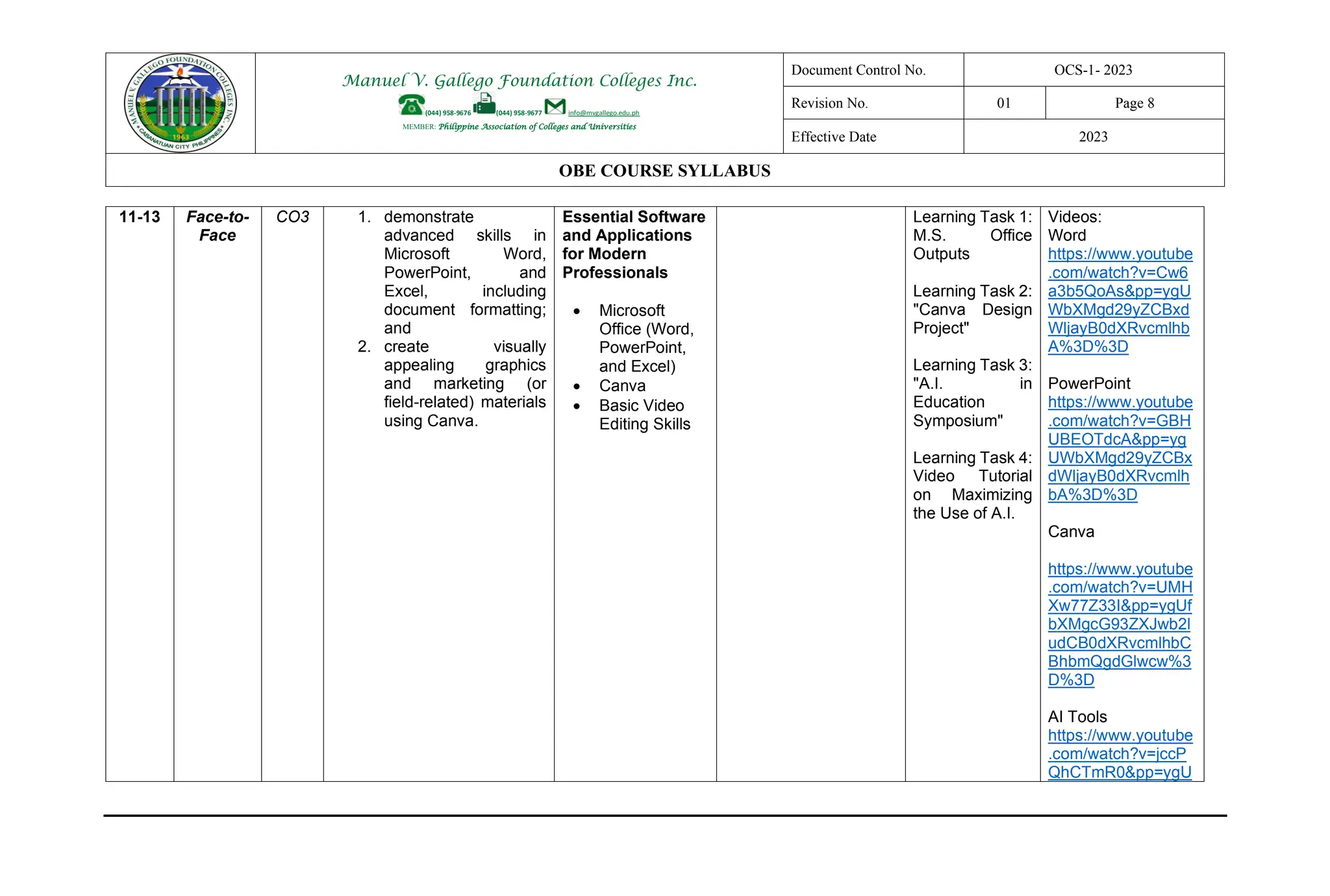 Manuel V. Gallego Foundation Colleges Inc.
(044) 958-9676 (044) 958-9677 info@mvgallego.edu.ph
MEMBER: Philippine Association of Colleges and Universities
Document Control No. OCS-1- 2023
Revision No. 01 Page 8
Effective Date 2023
OBE COURSE SYLLABUS
11-13 Face-to-
Face
CO3 1. demonstrate
advanced skills in
Microsoft Word,
PowerPoint, and
Excel, including
document formatting;
and
2. create visually
appealing graphics
and marketing (or
field-related) materials
using Canva.
Essential Software
and Applications
for Modern
Professionals
• Microsoft
Office (Word,
PowerPoint,
and Excel)
• Canva
• Basic Video
Editing Skills
Learning Task 1:
M.S. Office
Outputs
Learning Task 2:
"Canva Design
Project"
Learning Task 3:
"A.I. in
Education
Symposium"
Learning Task 4:
Video Tutorial
on Maximizing
the Use of A.I.
Videos:
Word
https://www.youtube
.com/watch?v=Cw6
a3b5QoAs&pp=ygU
WbXMgd29yZCBxd
WljayB0dXRvcmlhb
A%3D%3D
PowerPoint
https://www.youtube
.com/watch?v=GBH
UBEOTdcA&pp=yg
UWbXMgd29yZCBx
dWljayB0dXRvcmlh
bA%3D%3D
Canva
https://www.youtube
.com/watch?v=UMH
Xw77Z33I&pp=ygUf
bXMgcG93ZXJwb2l
udCB0dXRvcmlhbC
BhbmQgdGlwcw%3
D%3D
AI Tools
https://www.youtube
.com/watch?v=jccP
QhCTmR0&pp=ygU
 