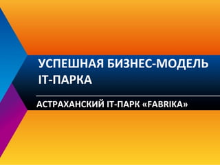 УСПЕШНАЯ БИЗНЕС-МОДЕЛЬ
IT-ПАРКА
АСТРАХАНСКИЙ IT-ПАРК «FABRIKA»
 