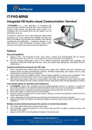 IT-FHD-MR60
Integrated HD Audio-visual Communication Terminal
IT-FHD-MR60 is a new generation of integrated HD
audio-visual communication terminal, which can be used as SIP
terminal, H.323 terminal and SIP/H.323 mixed terminal. It is
compatible with most popular MCU and GK brands, such as
POLYCOM, Cisco etc.
Providing rich interfaces, built-in high-performance digital signal
processing chip. It also supports dual 1080P60 HD video and
AAC-LD broadband voice encoding and decoding. With ultimate
conferencing and collaboration experience offered, it is an
ideal choice for video conferencing, command control, online
education, telemedicine and other professional applications.
Features
Strong Compatibility
a. Support H.323 / SIP dual-protocol stack, which make it achieve good interoperability with the industry
standard terminals, MCU, GK, etc. It is convenient for customers’ expansion and upgrading.
b. The rich interface configuration make it fit for different application environment and compatible with
mainstream audio/video input/output devices. It also can achieve rapid deployment, reducing the times to
modify wiring.
Superior performance to present ultra HD video
a. Built-in high-performance digital signal processing chip, support dual 1080p60 from both mainstream and
auxiliary stream encoding simultaneously (optional), providing single-display, dual display and rich video
window layout to enhance the user experience.
b. Audio supports AAC-LD broadband codec, and use optimal algorithm to achieve echo cancellation, noise
suppression and automatic gain control, thus to ensure high-fidelity, low-latency audio transmission.
c. QoS settings and unique media error correction(MEC) technology can guarantee smooth audio and video
effects under high bit error rate condition (priority to ensure audio quality under network degradation condition)
User-friendly design for operation and maintenance
a. IT-FHD-MR60 adopts high integrated structural design(integrated camera), to present a simple and
fashionable appearance, and provide matched brackets to achieve wall mount and upside down installation
b. Built-in gravity sensor, making the image flip automatically under upside down mount mode.
c. Flat UI style design, to make it easier for user to operate.
d. Remote controller integrated part of function buttons, making it convenient and practical to achieve common
function with only one click.
e. U disk, web pages and other upgrades ways will help post-maintenance and system upgrades.
f. Optional high quality 360 degree omnidirectional digital microphone array; simple wiring is helpful to quick
installation.
Multiple security mechanism ensures the security of content transmission.
a. The system applies AES media encryption technology.
b. User certificates, password protection, HTTPS security links and other encryption measures ensures safe
operation of the system.
c. Supports H.460, NAT, and configurable port ranges for firewall traversal
 