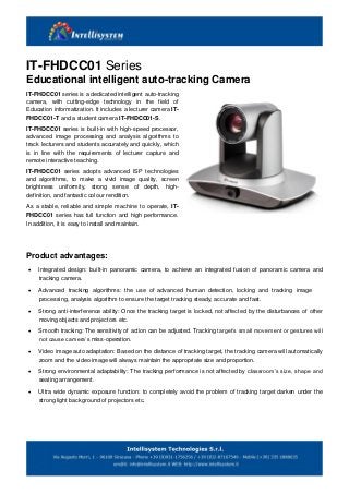 IT-FHDCC01 Series
Educational intelligent auto-tracking Camera
IT-FHDCC01 series is a dedicated intelligent auto-tracking
camera, with cutting-edge technology in the field of
Education informatization. It includes a lecturer camera IT-
FHDCC01-T and a student camera IT-FHDCC01-S.
IT-FHDCC01 series is built-in with high-speed processor,
advanced image processing and analysis algorithms to
track lecturers and students accurately and quickly, which
is in line with the requirements of lecturer capture and
remote interactive teaching.
IT-FHDCC01 series adopts advanced ISP technologies
and algorithms, to make a vivid image quality, screen
brightness uniformity, strong sense of depth, high-
definition, and fantastic colour rendition.
As a stable, reliable and simple machine to operate, IT-
FHDCC01 series has full function and high performance.
In addition, it is easy to install and maintain.
Product advantages:
 Integrated design: built-in panoramic camera, to achieve an integrated fusion of panoramic camera and
tracking camera.
 Advanced tracking algorithms: the use of advanced human detection, locking and tracking image
processing, analysis algorithm to ensure the target tracking steady, accurate and fast.
 Strong anti-interference ability: Once the tracking target is locked, not affected by the disturbances of other
moving objects and projectors etc.
 Smooth tracking: The sensitivity of action can be adjusted. Tracking target’s small movement or gestures will
not cause camera’s miss-operation.
 Video image auto adaptation: Based on the distance of tracking target, the tracking camera will automatically
zoom and the video image will always maintain the appropriate size and proportion.
 Strong environmental adaptability: The tracking performance is not affected by classroom’s size, shape and
seating arrangement.
 Ultra wide dynamic exposure function: to completely avoid the problem of tracking target darken under the
strong light background of projectors etc.
 