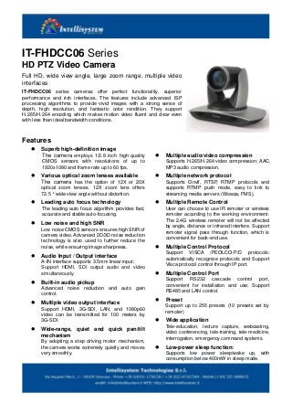 IT-FHDCC06 Series
HD PTZ Video Camera
Full HD, wide view angle, large zoom range, multiple video
interfaces
IT-FHDCC06 series cameras offer perfect functionality, superior
performance and rich interfaces. The features include advanced ISP
processing algorithms to provide vivid images with a strong sense of
depth, high resolution, and fantastic color rendition. They support
H.265/H.264 encoding which makes motion video fluent and clear even
with less than ideal bandwidth conditions.
Features
 Superb high-definition image
The camera employs 1/2.8 inch high quality
CMOS sensors with resolutions of up to
1920x1080 and frame rate up to 60 fps.
 Various optical zoom lenses available
The camera has the option of 12X or 20X
optical zoom lenses. 12X zoom lens offers
72.5 ° wide view angle without distortion.
 Leading auto focus technology
The leading auto focus algorithm provides fast,
accurate and stable auto-focusing.
 Low noise and high SNR
Low noise CMOS sensors ensures high SNR of
camera video. Advanced 2D/3D noise reduction
technology is also used to further reduce the
noise, while ensuring image sharpness.
 Audio Input / Output interface
A-IN interface supports 3.5mm linear input;
Support HDMI, SDI output audio and video
simultaneously.
 Built-in audio pickup
Advanced noise reduction and auto gain
control.
 Multiple video output interface
Support HDMI, 3G-SDI, LAN, and 1080p60
video can be transmitted for 100 meters by
3G-SDI.
 Wide-range, quiet and quick pan/tilt
mechanism
By adopting a step driving motor mechanism,
the camera works extremely quietly and moves
very smoothly.
 Multiple audio/video compression
Supports H.265/H.264 video compression; AAC,
MP3 audio compression.
 Multiple network protocol
Supports Onvif, RTSP, RTMP protocols and
supports RTMP push mode, easy to link to
streaming media servers (Wowza, FMS).
 Multiple Remote Control
User can choose to use IR remoter or wireless
remoter according to the working environment.
The 2.4G wireless remoter will not be affected
by angle, distance or infrared interfere. Support
remoter signal pass through function, which is
convenient for back-end use.
 Multiple Control Protocol
Support VISCA /PEOLCO-P/D protocols;
automatically recognize protocols and Support
Visca protocol control through IP port.
 Multiple Control Port
Support RS232 cascade control port,
convenient for installation and use; Support
RS485 and LAN control.
 Preset
Support up to 255 presets (10 presets set by
remoter)
 Wide application
Tele-education, lecture capture, webcasting,
video conferencing, tele-training, tele-medicine,
interrogation, emergency command systems.
 Low-power sleep function:
Supports low power sleep/wake up, with
consumption below 400mW in sleep mode.
 