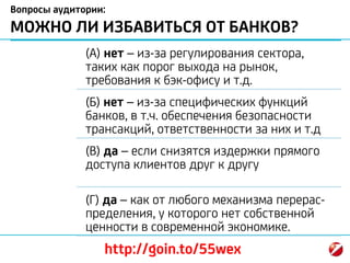Вопросы аудитории:
МОЖНО ЛИ ИЗБАВИТЬСЯ ОТ БАНКОВ?
(А) нет – из-за регулирования сектора,
таких как порог выхода на рынок,
требования к бэк-офису и т.д.
(Б) нет – из-за специфических функций
банков, в т.ч. обеспечения безопасности
трансакций, ответственности за них и т.д
(В) да – если снизятся издержки прямого
доступа клиентов друг к другу
(Г) да – как от любого механизма перерас-
пределения, у которого нет собственной
ценности в современной экономике.
http://goin.to/55wex
 