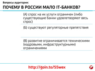 Вопросы аудитории:
ПОЧЕМУ В РОССИИ МАЛО IT-БАНКОВ?
(А) спрос на их услуги ограничен (либо
существующие банки удовлетворяют весь
спрос)
(Б) существуют регуляторные препятствия
(В) развитие ограничивается техническими
(кадровыми, инфраструктурными)
ограничениями
http://goin.to/55wex
 