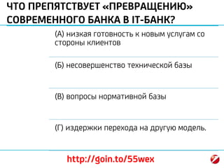 ЧТО ПРЕПЯТСТВУЕТ «ПРЕВРАЩЕНИЮ»
СОВРЕМЕННОГО БАНКА В IT-БАНК?
(А) низкая готовность к новым услугам со
стороны клиентов
(Б) несовершенство технической базы
(В) вопросы нормативной базы
(Г) издержки перехода на другую модель.
http://goin.to/55wex
 