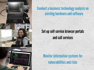 Conducta businesstechnologyanalysis on
existinghardware and software
Set up self-service browser portals
and call services
Monitorinformationsystems for
vulnerabilitiesand risks
 