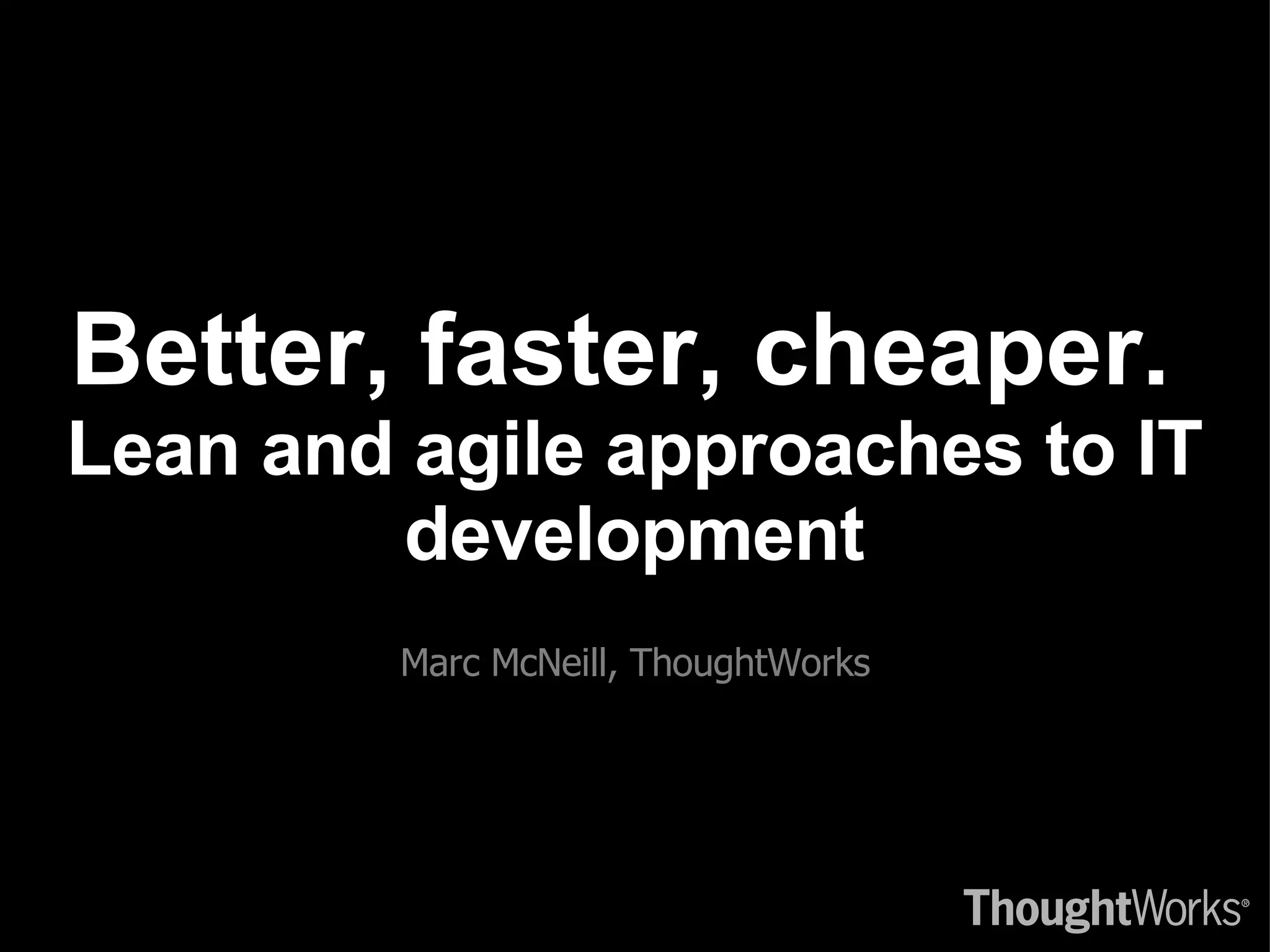 Better, faster, cheaper.  Lean and agile approaches to IT development Marc McNeill, ThoughtWorks 