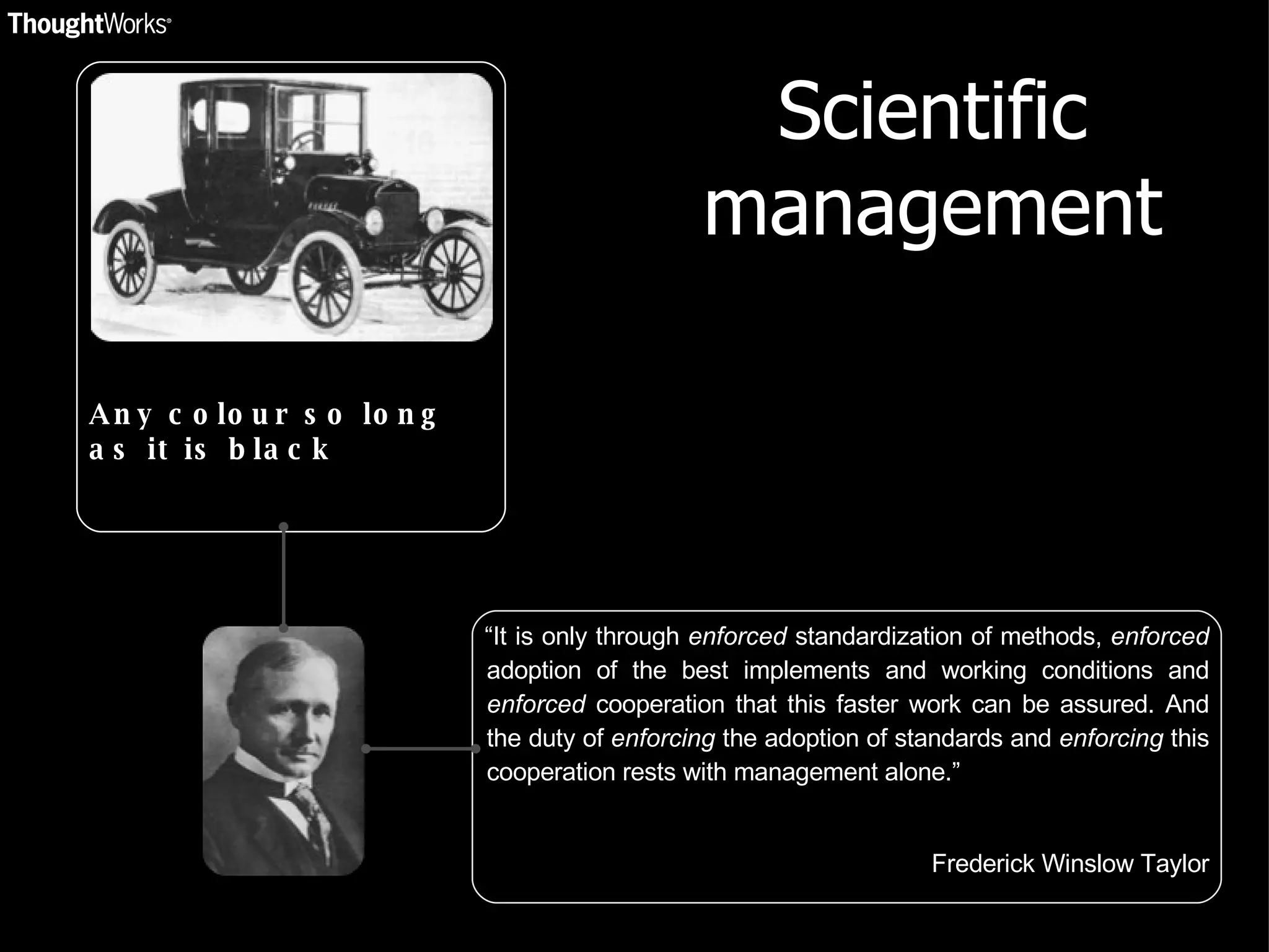 Scientific management “ It is only through  enforced  standardization of methods,  enforced  adoption of the best implements and working conditions and  enforced  cooperation that this faster work can be assured. And the duty of  enforcing  the adoption of standards and  enforcing  this cooperation rests with management alone.” Frederick Winslow Taylor Any colour so long as it is black 