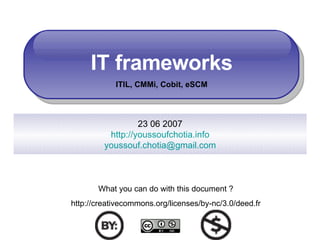 IT frameworks ITIL, CMMi, Cobit, eSCM 23 06 2007 http://youssoufchotia.info [email_address] What you can do with this document ? http://creativecommons.org/licenses/by-nc/3.0/deed.fr 