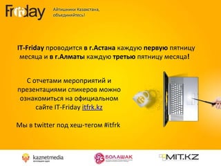 IT - Friday  проводится  в   г.Астана  каждую  первую  пятницу месяца и  в г.Алматы  каждую  третью  пятницу месяца !  С отчетами мероприятий и презентациями спикеров можно ознакомиться на официальном сайте  IT - Friday  itfrk.kz Мы в  twitter  под хеш-тегом  #itfrk   