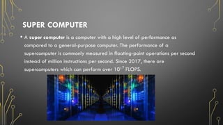 SUPER COMPUTER
• A super computer is a computer with a high level of performance as
compared to a general-purpose computer. The performance of a
supercomputer is commonly measured in floating-point operations per second
instead of million instructions per second. Since 2017, there are
supercomputers which can perform over 10¹ FLOPS.
⁷
 