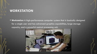 WORKSTATION
• Workstation A high-performance computer system that is basically designed
for a single user and has advanced graphics capabilities, large storage
capacity, and a powerful central processing unit.
 