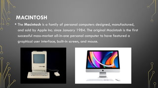 MACINTOSH
• The Macintosh is a family of personal computers designed, manufactured,
and sold by Apple Inc. since January 1984. The original Macintosh is the first
successful mass-market all-in-one personal computer to have featured a
graphical user interface, built-in screen, and mouse.
 