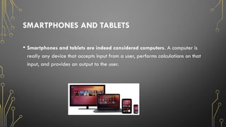 SMARTPHONES AND TABLETS
• Smartphones and tablets are indeed considered computers. A computer is
really any device that accepts input from a user, performs calculations on that
input, and provides an output to the user.
 