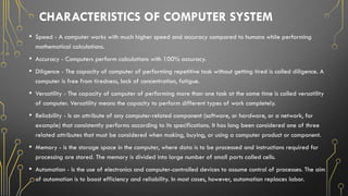 CHARACTERISTICS OF COMPUTER SYSTEM
• Speed - A computer works with much higher speed and accuracy compared to humans while performing
mathematical calculations.
• Accuracy - Computers perform calculations with 100% accuracy.
• Diligence - The capacity of computer of performing repetitive task without getting tired is called diligence. A
computer is free from tiredness, lack of concentration, fatigue.
• Versatility - The capacity of computer of performing more than one task at the same time is called versatility
of computer. Versatility means the capacity to perform different types of work completely.
• Reliability - Is an attribute of any computer-related component (software, or hardware, or a network, for
example) that consistently performs according to its specifications. It has long been considered one of three
related attributes that must be considered when making, buying, or using a computer product or component.
• Memory - is the storage space in the computer, where data is to be processed and instructions required for
processing are stored. The memory is divided into large number of small parts called cells.
• Automation - Is the use of electronics and computer-controlled devices to assume control of processes. The aim
of automation is to boost efficiency and reliability. In most cases, however, automation replaces labor.
 
