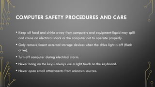 COMPUTER SAFETY PROCEDURES AND CARE
• Keep all food and drinks away from computers and equipment-liquid may spill
and cause an electrical shock or the computer not to operate properly.
• Only remove/insert external storage devices when the drive light is off (flash
drive).
• Turn off computer during electrical storm.
• Never bang on the keys; always use a light touch on the keyboard.
• Never open email attachments from unknown sources.
 