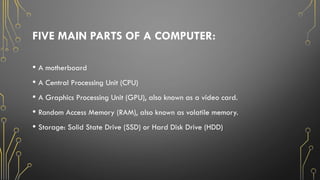 FIVE MAIN PARTS OF A COMPUTER:
• A motherboard
• A Central Processing Unit (CPU)
• A Graphics Processing Unit (GPU), also known as a video card.
• Random Access Memory (RAM), also known as volatile memory.
• Storage: Solid State Drive (SSD) or Hard Disk Drive (HDD)
 