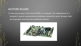 MOTHER BOARD
• Is the main printed circuit board (PCB) in a computer. The motherboard is a
computer's central communications backbone connectivity point, through which
all components and external peripherals connect.
 