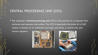 CENTRAL PROCESSING UNIT (CPU)
• The computer's central processing unit (CPU) is the portion of a computer that
retrieves and executes instructions. The CPU is essentially the brain of a CAD
system. It consists of an arithmetic and logic unit (ALU), a control unit, and
various registers.
 
