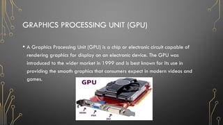 GRAPHICS PROCESSING UNIT (GPU)
• A Graphics Processing Unit (GPU) is a chip or electronic circuit capable of
rendering graphics for display on an electronic device. The GPU was
introduced to the wider market in 1999 and is best known for its use in
providing the smooth graphics that consumers expect in modern videos and
games.
 