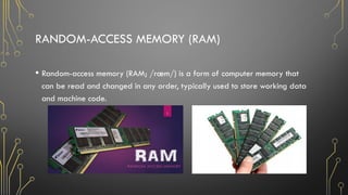 RANDOM-ACCESS MEMORY (RAM)
• Random-access memory (RAM; /ræm/) is a form of computer memory that
can be read and changed in any order, typically used to store working data
and machine code.
 
