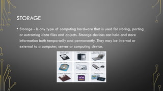 STORAGE
• Storage - Is any type of computing hardware that is used for storing, porting
or extracting data files and objects. Storage devices can hold and store
information both temporarily and permanently. They may be internal or
external to a computer, server or computing device.
 