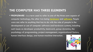 THE COMPUTER HAS THREE ELEMENTS
• PEOPLEWARE - is a term used to refer to one of the three core aspects of
computer technology, the other two being hardware and software. People
ware can refer to anything that has to do with the role of people in the
development or use of computer software and hardware systems, including
such issues as developer productivity, teamwork, group dynamics, the
psychology of programming, project management, organizational factors,
human interface design, and human-machine-interaction.
 
