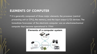 ELEMENTS OF COMPUTER
• It is generally composed of three major elements: the processor (central
processing unit or CPU), the memory, and the input output (I/O) devices. The
immediate forerunner of the electronic computer was an electromechanical
computer that became operational in 1944
 