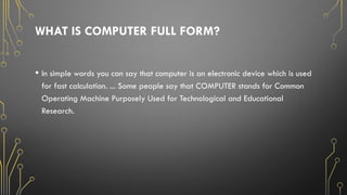 WHAT IS COMPUTER FULL FORM?
• In simple words you can say that computer is an electronic device which is used
for fast calculation. ... Some people say that COMPUTER stands for Common
Operating Machine Purposely Used for Technological and Educational
Research.
 