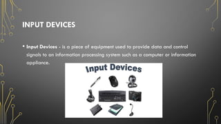 INPUT DEVICES
• Input Devices - is a piece of equipment used to provide data and control
signals to an information processing system such as a computer or information
appliance.
 