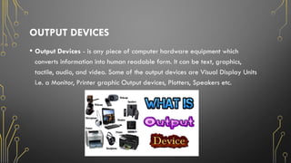 OUTPUT DEVICES
• Output Devices - is any piece of computer hardware equipment which
converts information into human readable form. It can be text, graphics,
tactile, audio, and video. Some of the output devices are Visual Display Units
i.e. a Monitor, Printer graphic Output devices, Plotters, Speakers etc.
 