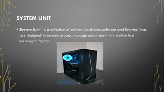 SYSTEM UNIT
• System Unit - Is a collection of entities (hardware, software and livewire) that
are designed to receive process, manage and present information in a
meaningful format.
 