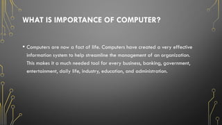 WHAT IS IMPORTANCE OF COMPUTER?
• Computers are now a fact of life. Computers have created a very effective
information system to help streamline the management of an organization.
This makes it a much needed tool for every business, banking, government,
entertainment, daily life, industry, education, and administration.
 
