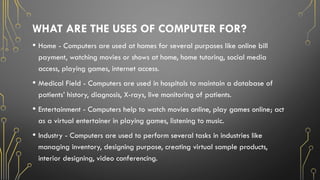 WHAT ARE THE USES OF COMPUTER FOR?
• Home - Computers are used at homes for several purposes like online bill
payment, watching movies or shows at home, home tutoring, social media
access, playing games, internet access.
• Medical Field - Computers are used in hospitals to maintain a database of
patients’ history, diagnosis, X-rays, live monitoring of patients.
• Entertainment - Computers help to watch movies online, play games online; act
as a virtual entertainer in playing games, listening to music.
• Industry - Computers are used to perform several tasks in industries like
managing inventory, designing purpose, creating virtual sample products,
interior designing, video conferencing.
 