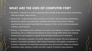 WHAT ARE THE USES OF COMPUTER FOR?
• Education - Computers are used in education sector through online classes, online examinations,
referring e-books, online tutoring.
• Government - In government sectors, computers are used in data processing, maintaining a
database of citizens and supporting a paperless environment. The country’s defense
organizations have greatly benefitted from computers in their use for missile development,
satellites, rocket launches.
• Banking - In the banking sector, computers are used to store details of customers and conduct
transactions, such as withdrawal and deposit of money through ATMs. Banks have reduced
manual errors and expenses to a great extent through extensive use of computers.
• Business - Nowadays, computers are totally integrated into business. The main objective of
business is transaction processing, which involves transactions with suppliers, employees or
customers. Computers can make these transactions easy and accurate. People can analyze
investments, sales, expenses, markets and other aspects of business using computers.
 