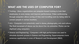 WHAT ARE THE USES OF COMPUTER FOR?
• Training - Many organizations use computer-based training to train their
employees, to save money and improve performance. Video conferencing
through computers allows saving of time and travelling costs by being able to
connect people in various locations.
• Arts - Computers are extensively used in dance, photography, arts and culture.
The fluid movement of dance can be shown live via animation. Photos can be
digitized using computers.
• Science and Engineering - Computers with high performance are used to
stimulate dynamic process in Science and Engineering. Supercomputers have
numerous applications in area of Research and Development (R&D).
 