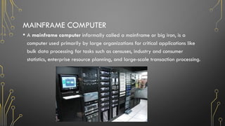 MAINFRAME COMPUTER
• A mainframe computer informally called a mainframe or big iron, is a
computer used primarily by large organizations for critical applications like
bulk data processing for tasks such as censuses, industry and consumer
statistics, enterprise resource planning, and large-scale transaction processing.
 