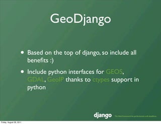 GeoDjango

                     • Based on the top of django, so include all
                          beneﬁts :)
                     • Include python interfaces for GEOS,
                          GDAL, GeoIP thanks to ctypes support in
                          python




Friday, August 26, 2011
 