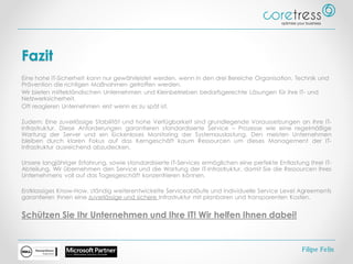 Fazit
Eine hohe IT-Sicherheit kann nur gewährleistet werden, wenn in den drei Bereiche Organisation, Technik und
Prävention die richtigen Maßnahmen getroffen werden.
Wir bieten mittelständischen Unternehmen und Kleinbetrieben bedarfsgerechte Lösungen für ihre IT- und
Netzwerksicherheit.
Oft reagieren Unternehmen erst wenn es zu spät ist.
Zudem: Eine zuverlässige Stabilität und hohe Verfügbarkeit sind grundlegende Voraussetzungen an Ihre IT-
Infrastruktur. Diese Anforderungen garantieren standardisierte Service – Prozesse wie eine regelmäßige
Wartung der Server und ein lückenloses Monitoring der Systemauslastung. Den meisten Unternehmen
bleiben durch klaren Fokus auf das Kerngeschäft kaum Ressourcen um dieses Management der IT-
Infrastruktur ausreichend abzudecken.
Unsere langjähriger Erfahrung, sowie standardisierte IT-Services ermöglichen eine perfekte Entlastung Ihrer IT-
Abteilung. Wir übernehmen den Service und die Wartung der IT-Infrastruktur, damit Sie die Ressourcen Ihres
Unternehmens voll auf das Tagesgeschäft konzentrieren können.
Erstklassiges Know-How, ständig weiterentwickelte Serviceabläufe und individuelle Service Level Agreements
garantieren Ihnen eine zuverlässige und sichere Infrastruktur mit planbaren und transparenten Kosten.
Schützen Sie Ihr Unternehmen und Ihre IT! Wir helfen Ihnen dabei!
Filipe Felix
 